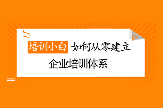 培训小白如何从零搭建企业内训体系？